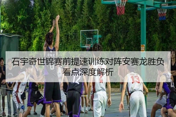 石宇奇世锦赛前提速训练对阵安赛龙胜负看点深度解析